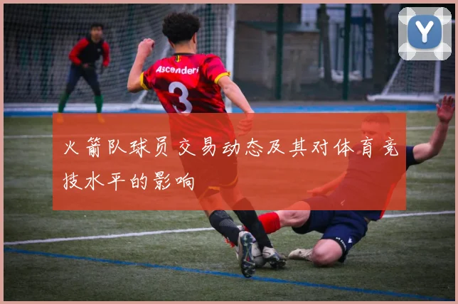 火箭队球员交易动态及其对体育竞技水平的影响