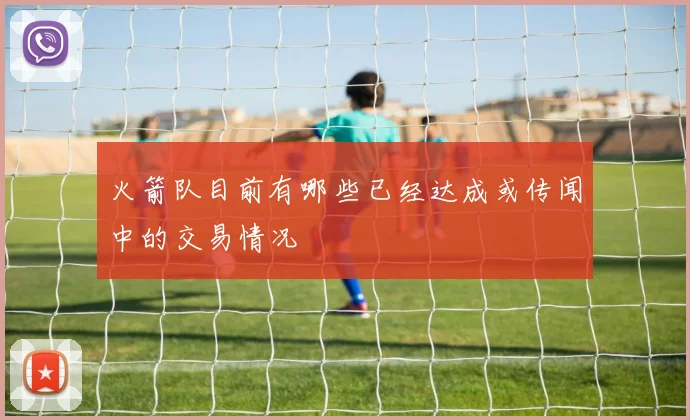 火箭队目前有哪些已经达成或传闻中的交易情况