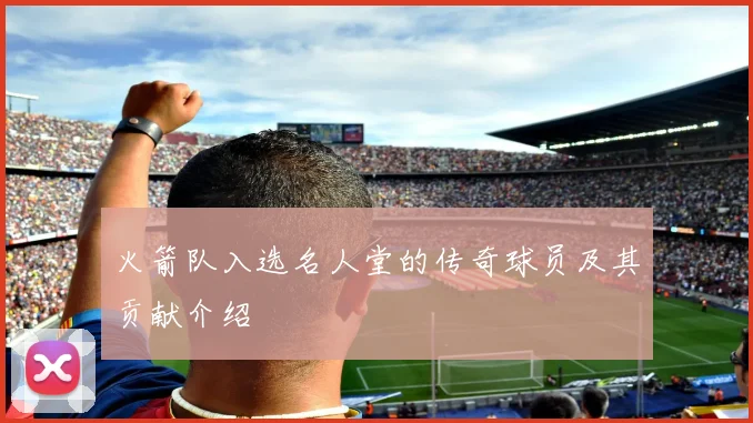 火箭队入选名人堂的传奇球员及其贡献介绍