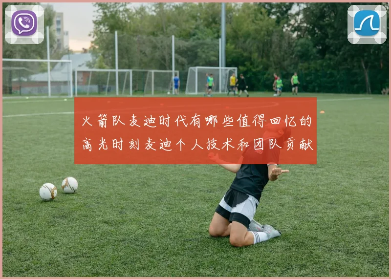 火箭队麦迪时代有哪些值得回忆的高光时刻麦迪个人技术和团队贡献表现怎样